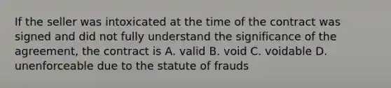 If the seller was intoxicated at the time of the contract was signed and did not fully understand the significance of the agreement, the contract is A. valid B. void C. voidable D. unenforceable due to the statute of frauds