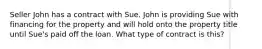 Seller John has a contract with Sue. John is providing Sue with financing for the property and will hold onto the property title until Sue's paid off the loan. What type of contract is this?