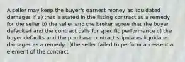 A seller may keep the buyer's earnest money as liquidated damages if a) that is stated in the listing contract as a remedy for the seller b) the seller and the broker agree that the buyer defaulted and the contract calls for specific performance c) the buyer defaults and the purchase contract stipulates liquidated damages as a remedy d)the seller failed to perform an essential element of the contract