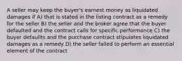 A seller may keep the buyer's earnest money as liquidated damages if A) that is stated in the listing contract as a remedy for the seller B) the seller and the broker agree that the buyer defaulted and the contract calls for specific performance C) the buyer defaullts and the purchase contract stipulates liquidated damages as a remedy D) the seller failed to perform an essential element of the contract