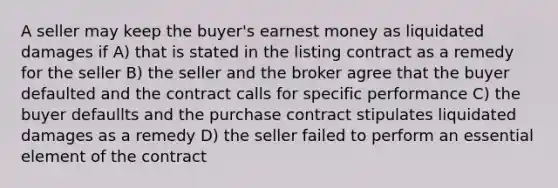 A seller may keep the buyer's earnest money as liquidated damages if A) that is stated in the listing contract as a remedy for the seller B) the seller and the broker agree that the buyer defaulted and the contract calls for specific performance C) the buyer defaullts and the purchase contract stipulates liquidated damages as a remedy D) the seller failed to perform an essential element of the contract