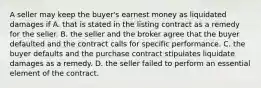 A seller may keep the buyer's earnest money as liquidated damages if A. that is stated in the listing contract as a remedy for the seller. B. the seller and the broker agree that the buyer defaulted and the contract calls for specific performance. C. the buyer defaults and the purchase contract stipulates liquidate damages as a remedy. D. the seller failed to perform an essential element of the contract.