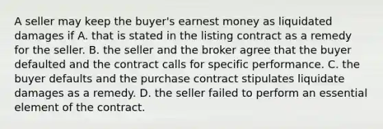 A seller may keep the buyer's earnest money as liquidated damages if A. that is stated in the listing contract as a remedy for the seller. B. the seller and the broker agree that the buyer defaulted and the contract calls for specific performance. C. the buyer defaults and the purchase contract stipulates liquidate damages as a remedy. D. the seller failed to perform an essential element of the contract.