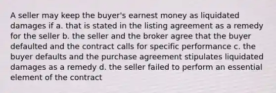 A seller may keep the buyer's earnest money as liquidated damages if a. that is stated in the listing agreement as a remedy for the seller b. the seller and the broker agree that the buyer defaulted and the contract calls for specific performance c. the buyer defaults and the purchase agreement stipulates liquidated damages as a remedy d. the seller failed to perform an essential element of the contract