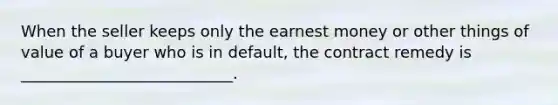 When the seller keeps only the earnest money or other things of value of a buyer who is in default, the contract remedy is ___________________________.