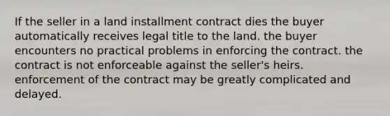 If the seller in a land installment contract dies the buyer automatically receives legal title to the land. the buyer encounters no practical problems in enforcing the contract. the contract is not enforceable against the seller's heirs. enforcement of the contract may be greatly complicated and delayed.