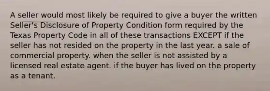 A seller would most likely be required to give a buyer the written Seller's Disclosure of Property Condition form required by the Texas Property Code in all of these transactions EXCEPT if the seller has not resided on the property in the last year. a sale of commercial property. when the seller is not assisted by a licensed real estate agent. if the buyer has lived on the property as a tenant.