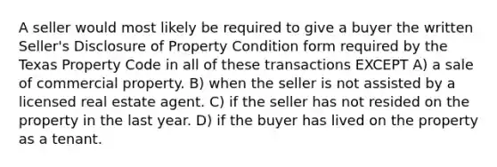 A seller would most likely be required to give a buyer the written Seller's Disclosure of Property Condition form required by the Texas Property Code in all of these transactions EXCEPT A) a sale of commercial property. B) when the seller is not assisted by a licensed real estate agent. C) if the seller has not resided on the property in the last year. D) if the buyer has lived on the property as a tenant.