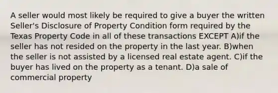 A seller would most likely be required to give a buyer the written Seller's Disclosure of Property Condition form required by the Texas Property Code in all of these transactions EXCEPT A)if the seller has not resided on the property in the last year. B)when the seller is not assisted by a licensed real estate agent. C)if the buyer has lived on the property as a tenant. D)a sale of commercial property