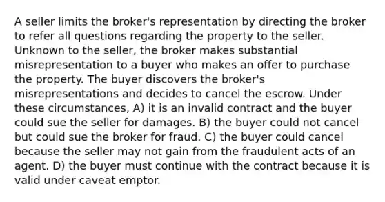 A seller limits the broker's representation by directing the broker to refer all questions regarding the property to the seller. Unknown to the seller, the broker makes substantial misrepresentation to a buyer who makes an offer to purchase the property. The buyer discovers the broker's misrepresentations and decides to cancel the escrow. Under these circumstances, A) it is an invalid contract and the buyer could sue the seller for damages. B) the buyer could not cancel but could sue the broker for fraud. C) the buyer could cancel because the seller may not gain from the fraudulent acts of an agent. D) the buyer must continue with the contract because it is valid under caveat emptor.