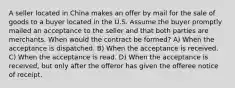 A seller located in China makes an offer by mail for the sale of goods to a buyer located in the U.S. Assume the buyer promptly mailed an acceptance to the seller and that both parties are merchants. When would the contract be formed? A) When the acceptance is dispatched. B) When the acceptance is received. C) When the acceptance is read. D) When the acceptance is received, but only after the offeror has given the offeree notice of receipt.