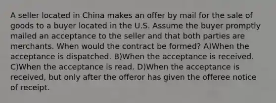 A seller located in China makes an offer by mail for the sale of goods to a buyer located in the U.S. Assume the buyer promptly mailed an acceptance to the seller and that both parties are merchants. When would the contract be formed? A)When the acceptance is dispatched. B)When the acceptance is received. C)When the acceptance is read. D)When the acceptance is received, but only after the offeror has given the offeree notice of receipt.