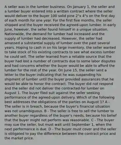 A seller was in the lumber business. On January 1, the seller and a lumber buyer entered into a written contract where the seller would deliver to the buyer 100 solid pine 2"x 4"s on the first day of each month for one year. For the first five months, the seller shipped and the buyer received the agreed-upon lumber. In early June, however, the seller found himself in a unique situation. Nationwide, the demand for lumber had increased and the supply of lumber had decreased. However, the seller had amassed a substantial supply of lumber over the past several years. Hoping to cash in on his large inventory, the seller wanted to take stock of his existing contracts to see what excess lumber he could sell. The seller learned from a reliable source that the buyer had lost a number of contracts due to some labor disputes and had concerns whether the buyer would be able to afford the lumber for the rest of the year. On June 15, the seller sent a letter to the buyer indicating that he was suspending his shipment of lumber until the buyer provided assurances that he would be able to honor the contract. The buyer did not respond and the seller did not deliver the contracted-for lumber on August 1. The buyer filed suit against the seller seeking performance of the agreed-upon delivery. Which of the following best addresses the obligations of the parties on August 1? A - The seller is in breach, because the buyer's financial situation was not unambiguous. B - The seller is free to sell the lumber to another buyer regardless of the buyer's needs, because his belief that the buyer might not perform was reasonable. C - The buyer may sue the seller, but must wait until September 1, when the next performance is due. D - The buyer must cover and the seller is obligated to pay the difference between the contract price and the market price.