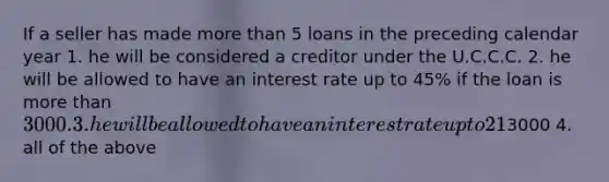 If a seller has made more than 5 loans in the preceding calendar year 1. he will be considered a creditor under the U.C.C.C. 2. he will be allowed to have an interest rate up to 45% if the loan is more than 3000. 3. he will be allowed to have an interest rate up to 21% if the loan is less than3000 4. all of the above