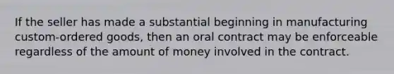 If the seller has made a substantial beginning in manufacturing custom-ordered goods, then an oral contract may be enforceable regardless of the amount of money involved in the contract.