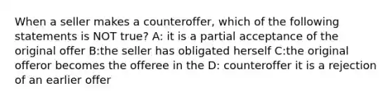 When a seller makes a counteroffer, which of the following statements is NOT true? A: it is a partial acceptance of the original offer B:the seller has obligated herself C:the original offeror becomes the offeree in the D: counteroffer it is a rejection of an earlier offer