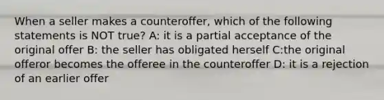 When a seller makes a counteroffer, which of the following statements is NOT true? A: it is a partial acceptance of the original offer B: the seller has obligated herself C:the original offeror becomes the offeree in the counteroffer D: it is a rejection of an earlier offer