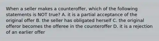 When a seller makes a counteroffer, which of the following statements is NOT true? A. it is a partial acceptance of the original offer B. the seller has obligated herself C. the original offeror becomes the offeree in the counteroffer D. it is a rejection of an earlier offer