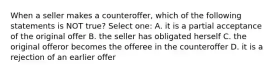 When a seller makes a counteroffer, which of the following statements is NOT true? Select one: A. it is a partial acceptance of the original offer B. the seller has obligated herself C. the original offeror becomes the offeree in the counteroffer D. it is a rejection of an earlier offer