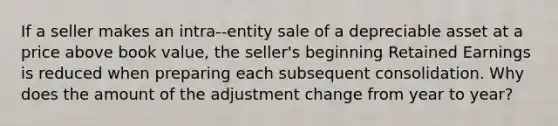 If a seller makes an intra--entity sale of a depreciable asset at a price above book value, the seller's beginning Retained Earnings is reduced when preparing each subsequent consolidation. Why does the amount of the adjustment change from year to year?