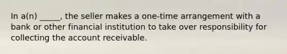 In a(n) _____, the seller makes a one-time arrangement with a bank or other financial institution to take over responsibility for collecting the account receivable.