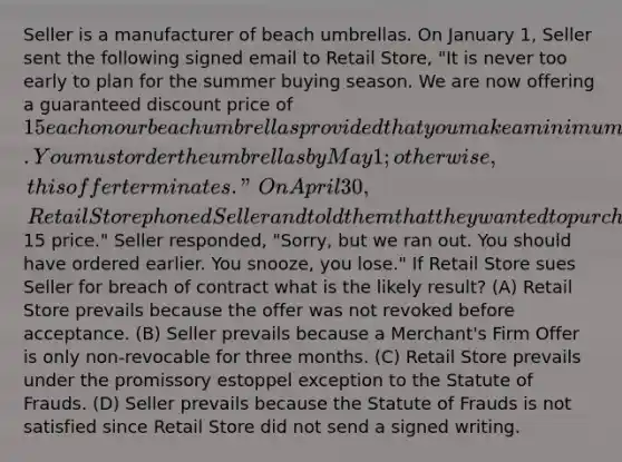 Seller is a manufacturer of beach umbrellas. On January 1, Seller sent the following signed email to Retail Store, "It is never too early to plan for the summer buying season. We are now offering a guaranteed discount price of 15 each on our beach umbrellas provided that you make a minimum order of 100 umbrellas. You must order the umbrellas by May 1; otherwise, this offer terminates." On April 30, Retail Store phoned Seller and told them that they wanted to purchase 100 umbrellas at the15 price." Seller responded, "Sorry, but we ran out. You should have ordered earlier. You snooze, you lose." If Retail Store sues Seller for breach of contract what is the likely result? (A) Retail Store prevails because the offer was not revoked before acceptance. (B) Seller prevails because a Merchant's Firm Offer is only non-revocable for three months. (C) Retail Store prevails under the promissory estoppel exception to the Statute of Frauds. (D) Seller prevails because the Statute of Frauds is not satisfied since Retail Store did not send a signed writing.