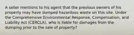 A seller mentions to his agent that the previous owners of his property may have dumped hazardous waste on this site. Under the Comprehensive Environmental Response, Compensation, and Liability Act (CERCLA), who is liable for damages from the dumping prior to the sale of property?