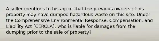 A seller mentions to his agent that the previous owners of his property may have dumped hazardous waste on this site. Under the Comprehensive Environmental Response, Compensation, and Liability Act (CERCLA), who is liable for damages from the dumping prior to the sale of property?