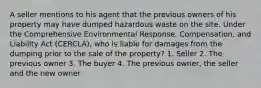 A seller mentions to his agent that the previous owners of his property may have dumped hazardous waste on the site. Under the Comprehensive Environmental Response, Compensation, and Liability Act (CERCLA), who is liable for damages from the dumping prior to the sale of the property? 1. Seller 2. The previous owner 3. The buyer 4. The previous owner, the seller and the new owner