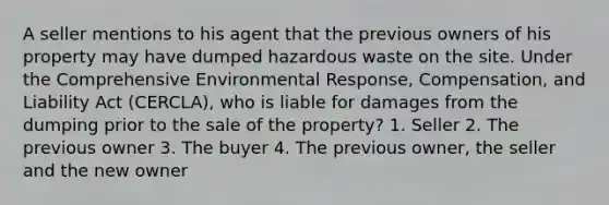 A seller mentions to his agent that the previous owners of his property may have dumped hazardous waste on the site. Under the Comprehensive Environmental Response, Compensation, and Liability Act (CERCLA), who is liable for damages from the dumping prior to the sale of the property? 1. Seller 2. The previous owner 3. The buyer 4. The previous owner, the seller and the new owner