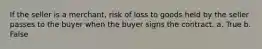 If the seller is a merchant, risk of loss to goods held by the seller passes to the buyer when the buyer signs the contract. a. True b. False