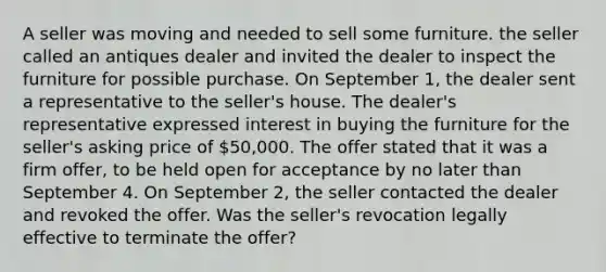 A seller was moving and needed to sell some furniture. the seller called an antiques dealer and invited the dealer to inspect the furniture for possible purchase. On September 1, the dealer sent a representative to the seller's house. The dealer's representative expressed interest in buying the furniture for the seller's asking price of 50,000. The offer stated that it was a firm offer, to be held open for acceptance by no later than September 4. On September 2, the seller contacted the dealer and revoked the offer. Was the seller's revocation legally effective to terminate the offer?