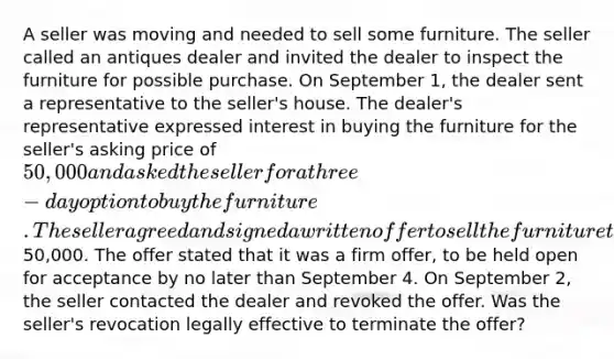 A seller was moving and needed to sell some furniture. The seller called an antiques dealer and invited the dealer to inspect the furniture for possible purchase. On September 1, the dealer sent a representative to the seller's house. The dealer's representative expressed interest in buying the furniture for the seller's asking price of 50,000 and asked the seller for a three-day option to buy the furniture. The seller agreed and signed a written offer to sell the furniture to the dealer for50,000. The offer stated that it was a firm offer, to be held open for acceptance by no later than September 4. On September 2, the seller contacted the dealer and revoked the offer. Was the seller's revocation legally effective to terminate the offer?