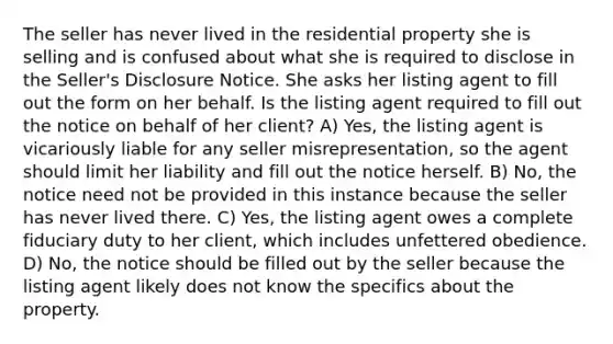 The seller has never lived in the residential property she is selling and is confused about what she is required to disclose in the Seller's Disclosure Notice. She asks her listing agent to fill out the form on her behalf. Is the listing agent required to fill out the notice on behalf of her client? A) Yes, the listing agent is vicariously liable for any seller misrepresentation, so the agent should limit her liability and fill out the notice herself. B) No, the notice need not be provided in this instance because the seller has never lived there. C) Yes, the listing agent owes a complete fiduciary duty to her client, which includes unfettered obedience. D) No, the notice should be filled out by the seller because the listing agent likely does not know the specifics about the property.