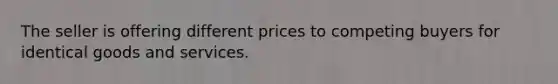 The seller is offering different prices to competing buyers for identical goods and services.