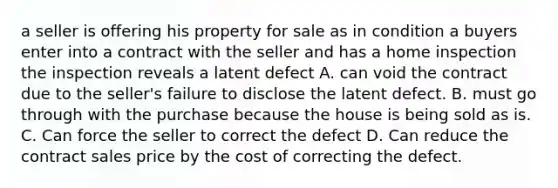 a seller is offering his property for sale as in condition a buyers enter into a contract with the seller and has a home inspection the inspection reveals a latent defect A. can void the contract due to the seller's failure to disclose the latent defect. B. must go through with the purchase because the house is being sold as is. C. Can force the seller to correct the defect D. Can reduce the contract sales price by the cost of correcting the defect.