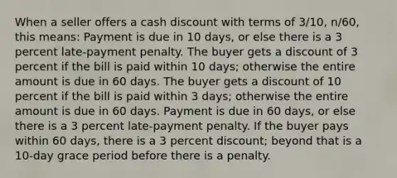 When a seller offers a cash discount with terms of 3/10, n/60, this means: Payment is due in 10 days, or else there is a 3 percent late-payment penalty. The buyer gets a discount of 3 percent if the bill is paid within 10 days; otherwise the entire amount is due in 60 days. The buyer gets a discount of 10 percent if the bill is paid within 3 days; otherwise the entire amount is due in 60 days. Payment is due in 60 days, or else there is a 3 percent late-payment penalty. If the buyer pays within 60 days, there is a 3 percent discount; beyond that is a 10-day grace period before there is a penalty.