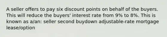 A seller offers to pay six discount points on behalf of the buyers. This will reduce the buyers' interest rate from 9% to 8%. This is known as a/an: seller second buydown adjustable-rate mortgage lease/option