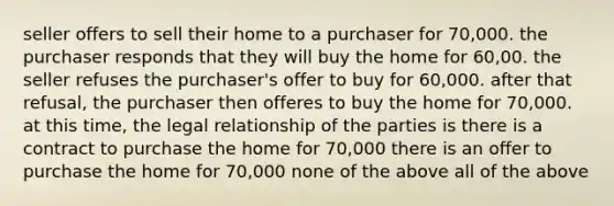 seller offers to sell their home to a purchaser for 70,000. the purchaser responds that they will buy the home for 60,00. the seller refuses the purchaser's offer to buy for 60,000. after that refusal, the purchaser then offeres to buy the home for 70,000. at this time, the legal relationship of the parties is there is a contract to purchase the home for 70,000 there is an offer to purchase the home for 70,000 none of the above all of the above