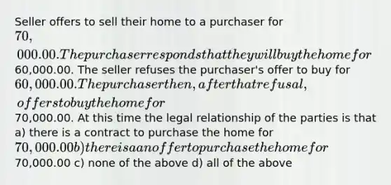 Seller offers to sell their home to a purchaser for 70,000.00. The purchaser responds that they will buy the home for60,000.00. The seller refuses the purchaser's offer to buy for 60,000.00. The purchaser then, after that refusal, offers to buy the home for70,000.00. At this time the legal relationship of the parties is that a) there is a contract to purchase the home for 70,000.00 b) there is a an offer to purchase the home for70,000.00 c) none of the above d) all of the above