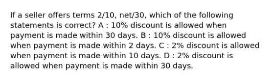 If a seller offers terms 2/10, net/30, which of the following statements is correct? A : 10% discount is allowed when payment is made within 30 days. B : 10% discount is allowed when payment is made within 2 days. C : 2% discount is allowed when payment is made within 10 days. D : 2% discount is allowed when payment is made within 30 days.