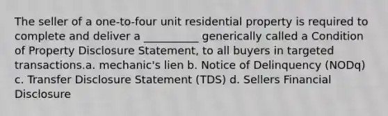 The seller of a one-to-four unit residential property is required to complete and deliver a __________ generically called a Condition of Property Disclosure Statement, to all buyers in targeted transactions.a. mechanic's lien b. Notice of Delinquency (NODq) c. Transfer Disclosure Statement (TDS) d. Sellers Financial Disclosure