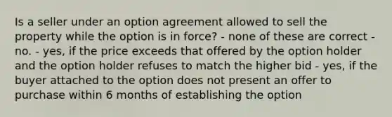 Is a seller under an option agreement allowed to sell the property while the option is in force? - none of these are correct - no. - yes, if the price exceeds that offered by the option holder and the option holder refuses to match the higher bid - yes, if the buyer attached to the option does not present an offer to purchase within 6 months of establishing the option