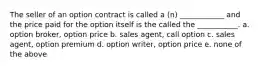 The seller of an option contract is called a (n) ____________ and the price paid for the option itself is the called the ___________. a. option broker, option price b. sales agent, call option c. sales agent, option premium d. option writer, option price e. none of the above