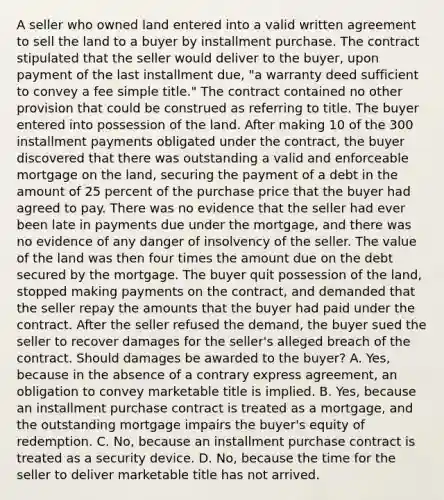 A seller who owned land entered into a valid written agreement to sell the land to a buyer by installment purchase. The contract stipulated that the seller would deliver to the buyer, upon payment of the last installment due, "a warranty deed sufficient to convey a fee simple title." The contract contained no other provision that could be construed as referring to title. The buyer entered into possession of the land. After making 10 of the 300 installment payments obligated under the contract, the buyer discovered that there was outstanding a valid and enforceable mortgage on the land, securing the payment of a debt in the amount of 25 percent of the purchase price that the buyer had agreed to pay. There was no evidence that the seller had ever been late in payments due under the mortgage, and there was no evidence of any danger of insolvency of the seller. The value of the land was then four times the amount due on the debt secured by the mortgage. The buyer quit possession of the land, stopped making payments on the contract, and demanded that the seller repay the amounts that the buyer had paid under the contract. After the seller refused the demand, the buyer sued the seller to recover damages for the seller's alleged breach of the contract. Should damages be awarded to the buyer? A. Yes, because in the absence of a contrary express agreement, an obligation to convey marketable title is implied. B. Yes, because an installment purchase contract is treated as a mortgage, and the outstanding mortgage impairs the buyer's equity of redemption. C. No, because an installment purchase contract is treated as a security device. D. No, because the time for the seller to deliver marketable title has not arrived.