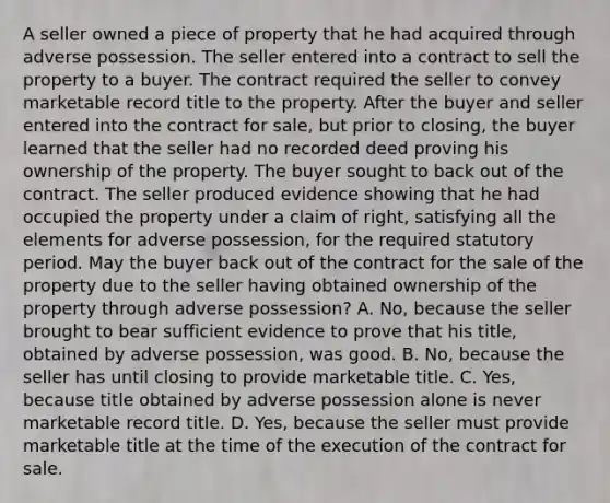 A seller owned a piece of property that he had acquired through adverse possession. The seller entered into a contract to sell the property to a buyer. The contract required the seller to convey marketable record title to the property. After the buyer and seller entered into the contract for sale, but prior to closing, the buyer learned that the seller had no recorded deed proving his ownership of the property. The buyer sought to back out of the contract. The seller produced evidence showing that he had occupied the property under a claim of right, satisfying all the elements for adverse possession, for the required statutory period. May the buyer back out of the contract for the sale of the property due to the seller having obtained ownership of the property through adverse possession? A. No, because the seller brought to bear sufficient evidence to prove that his title, obtained by adverse possession, was good. B. No, because the seller has until closing to provide marketable title. C. Yes, because title obtained by adverse possession alone is never marketable record title. D. Yes, because the seller must provide marketable title at the time of the execution of the contract for sale.