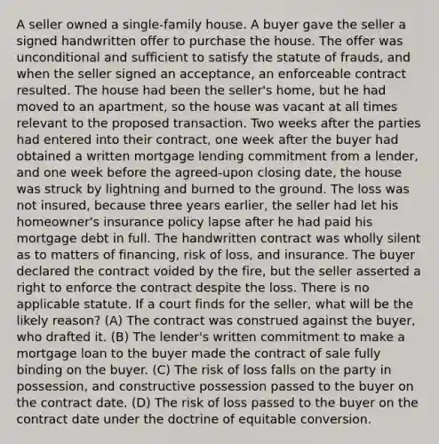 A seller owned a single-family house. A buyer gave the seller a signed handwritten offer to purchase the house. The offer was unconditional and sufficient to satisfy the statute of frauds, and when the seller signed an acceptance, an enforceable contract resulted. The house had been the seller's home, but he had moved to an apartment, so the house was vacant at all times relevant to the proposed transaction. Two weeks after the parties had entered into their contract, one week after the buyer had obtained a written mortgage lending commitment from a lender, and one week before the agreed-upon closing date, the house was struck by lightning and burned to the ground. The loss was not insured, because three years earlier, the seller had let his homeowner's insurance policy lapse after he had paid his mortgage debt in full. The handwritten contract was wholly silent as to matters of financing, risk of loss, and insurance. The buyer declared the contract voided by the fire, but the seller asserted a right to enforce the contract despite the loss. There is no applicable statute. If a court finds for the seller, what will be the likely reason? (A) The contract was construed against the buyer, who drafted it. (B) The lender's written commitment to make a mortgage loan to the buyer made the contract of sale fully binding on the buyer. (C) The risk of loss falls on the party in possession, and constructive possession passed to the buyer on the contract date. (D) The risk of loss passed to the buyer on the contract date under the doctrine of equitable conversion.