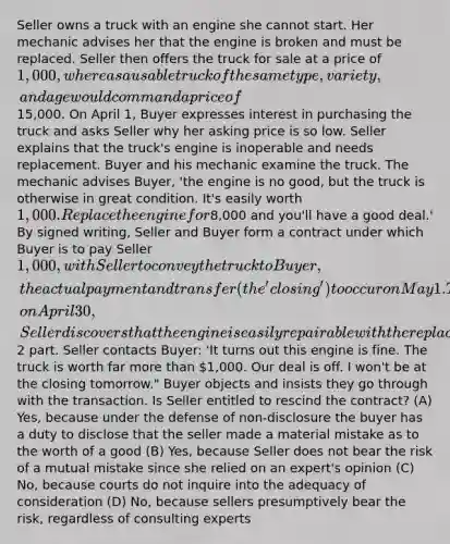 Seller owns a truck with an engine she cannot start. Her mechanic advises her that the engine is broken and must be replaced. Seller then offers the truck for sale at a price of 1,000, whereas a usable truck of the same type, variety, and age would command a price of15,000. On April 1, Buyer expresses interest in purchasing the truck and asks Seller why her asking price is so low. Seller explains that the truck's engine is inoperable and needs replacement. Buyer and his mechanic examine the truck. The mechanic advises Buyer, 'the engine is no good, but the truck is otherwise in great condition. It's easily worth 1,000. Replace the engine for8,000 and you'll have a good deal.' By signed writing, Seller and Buyer form a contract under which Buyer is to pay Seller 1,000, with Seller to convey the truck to Buyer, the actual payment and transfer (the 'closing') to occur on May 1. Then, on April 30, Seller discovers that the engine is easily repairable with the replacement of a single2 part. Seller contacts Buyer: 'It turns out this engine is fine. The truck is worth far more than 1,000. Our deal is off. I won't be at the closing tomorrow." Buyer objects and insists they go through with the transaction. Is Seller entitled to rescind the contract? (A) Yes, because under the defense of non-disclosure the buyer has a duty to disclose that the seller made a material mistake as to the worth of a good (B) Yes, because Seller does not bear the risk of a mutual mistake since she relied on an expert's opinion (C) No, because courts do not inquire into the adequacy of consideration (D) No, because sellers presumptively bear the risk, regardless of consulting experts