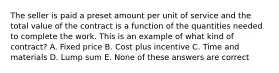 The seller is paid a preset amount per unit of service and the total value of the contract is a function of the quantities needed to complete the work. This is an example of what kind of contract? A. Fixed price B. Cost plus incentive C. Time and materials D. Lump sum E. None of these answers are correct