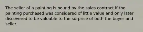 The seller of a painting is bound by the sales contract if the painting purchased was considered of little value and only later discovered to be valuable to the surprise of both the buyer and seller.